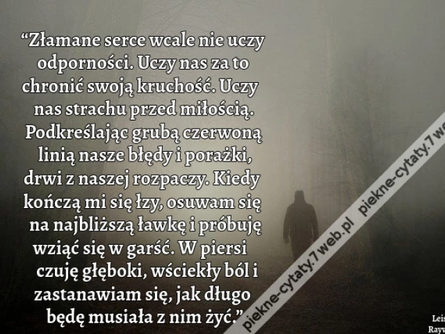 “Złamane serce wcale nie uczy odporności. Uczy nas za to chronić swoją kruchość. Uczy nas strachu przed miłością. Podkreślając grubą czerwoną linią nasze błędy i porażki, drwi z naszej rozpaczy. Kiedy kończą mi się łzy, osuwam się na najbliższą ławkę i pr