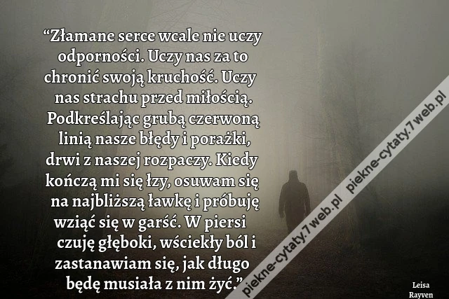 “Złamane serce wcale nie uczy odporności. Uczy nas za to chronić swoją kruchość. Uczy nas strachu przed miłością. Podkreślając grubą czerwoną linią nasze błędy i porażki, drwi z naszej rozpaczy. Kiedy kończą mi się łzy, osuwam się na najbliższą ławkę i pr