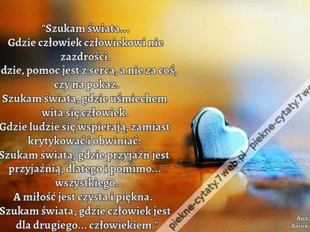 Szukam świata... Gdzie człowiek człowiekowi nie zazdrości. Gdzie, pomoc jest z serca, a nie za coś, czy na pokaz. Szukam świata, gdzie uśmiechem wita się człowiek. Gdzie ludzie się wspierają, zamiast krytykować i obwiniać. Szukam świata, gdzie przyjaźń je