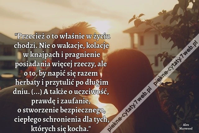 Przecież o to właśnie w życiu chodzi. Nie o wakacje, kolacje w knajpach i pragnienie posiadania więcej rzeczy, ale o to, by napić się razem herbaty i przytulić po długim dniu. (...) A także o uczciwość, prawdę i zaufanie, o stworzenie bezpiecznego, ciepłe