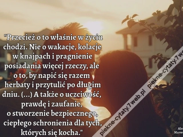 Przecież o to właśnie w życiu chodzi. Nie o wakacje, kolacje w knajpach i pragnienie posiadania więcej rzeczy, ale o to, by napić się razem herbaty i przytulić po długim dniu. (...) A także o uczciwość, prawdę i zaufanie, o stworzenie bezpiecznego, ciepłe