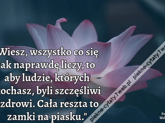 Wiesz, wszystko co się tak naprawdę liczy, to aby ludzie, których kochasz, byli szczęśliwi i zdrowi. Cała reszta to zamki na piasku.