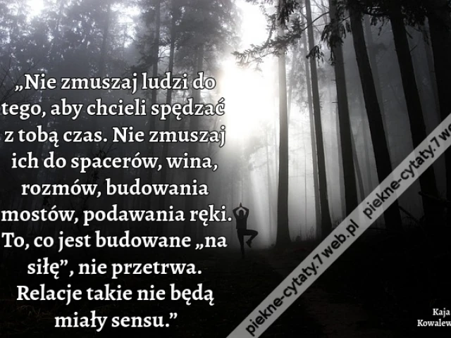 „Nie zmuszaj ludzi do tego, aby chcieli spędzać z tobą czas. Nie zmuszaj ich do spacerów, wina, rozmów, budowania mostów, podawania ręki. To, co jest budowane „na siłę”, nie przetrwa. Relacje takie nie będą miały sensu.”