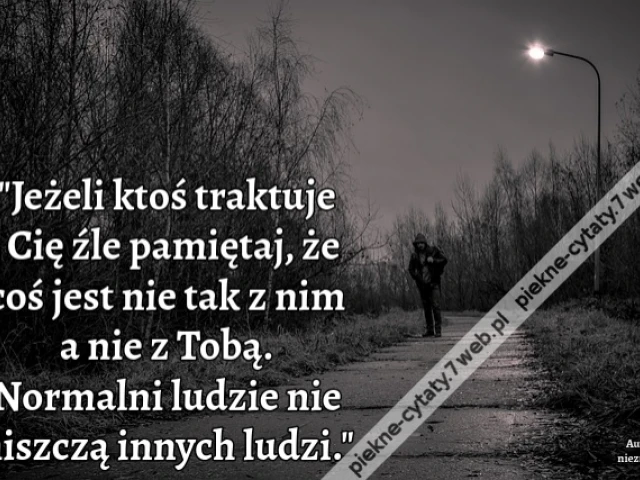 Jeżeli ktoś traktuje Cię źle pamiętaj, że coś jest nie tak z nim a nie z Tobą. Normalni ludzie nie niszczą innych ludzi.