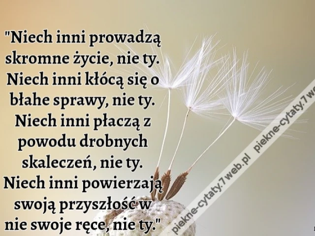 Niech inni prowadzą skromne życie, nie ty. Niech inni kłócą się o błahe sprawy, nie ty. Niech inni płaczą z powodu drobnych skaleczeń, nie ty. Niech inni powierzają swoją przyszłość w nie swoje ręce, nie ty.
