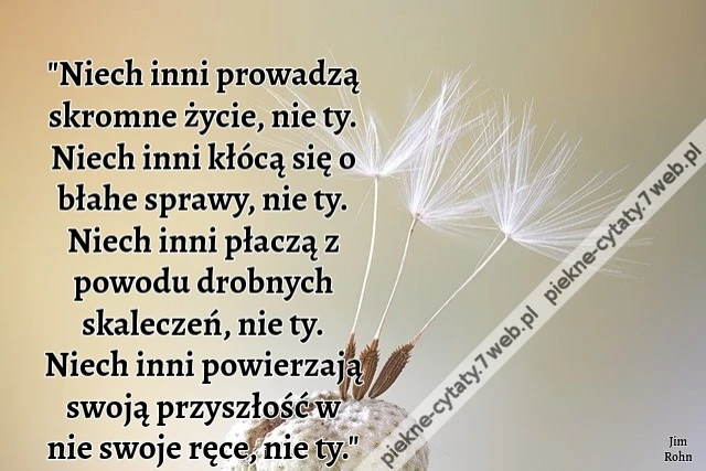 Niech inni prowadzą skromne życie, nie ty. Niech inni kłócą się o błahe sprawy, nie ty. Niech inni płaczą z powodu drobnych skaleczeń, nie ty. Niech inni powierzają swoją przyszłość w nie swoje ręce, nie ty.
