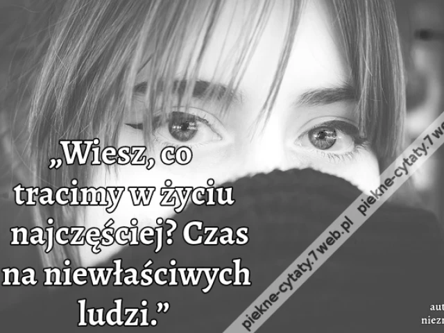 „Wiesz, co tracimy w życiu najczęściej? Czas na niewłaściwych ludzi.”