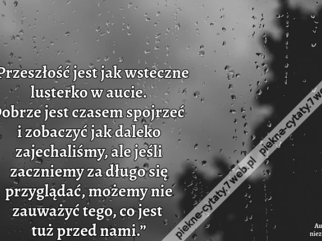 „Przeszłość jest jak wsteczne lusterko w aucie. Dobrze jest czasem spojrzeć i zobaczyć jak daleko zajechaliśmy, ale jeśli zaczniemy za długo się przyglądać, możemy nie zauważyć tego, co jest tuż przed nami.”