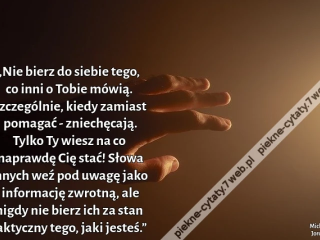 „Nie bierz do siebie tego, co inni o Tobie mówią. Szczególnie, kiedy zamiast pomagać - zniechęcają. Tylko Ty wiesz na co naprawdę Cię stać! Słowa innych weź pod uwagę jako informację zwrotną, ale nigdy nie bierz ich za stan faktyczny tego, jaki jesteś.”