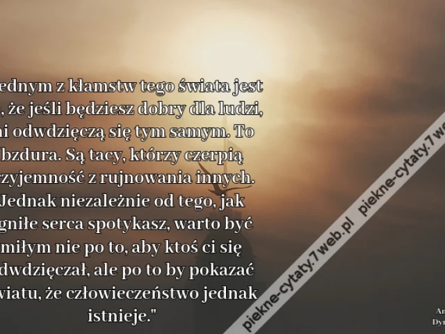 Jednym z kłamstw tego świata jest to, że jeśli będziesz dobry dla ludzi, oni odwdzięczą się tym samym. To bzdura. Są tacy, którzy czerpią przyjemność z rujnowania innych. Jednak niezależnie od tego, jak zgniłe serca spotykasz, warto być miłym nie po to, a
