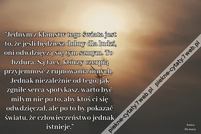 Jednym z kłamstw tego świata jest to, że jeśli będziesz dobry dla ludzi, oni odwdzięczą się tym samym. To bzdura. Są tacy, którzy czerpią przyjemność z rujnowania innych. Jednak niezależnie od tego, jak zgniłe serca spotykasz, warto być miłym nie po to, a