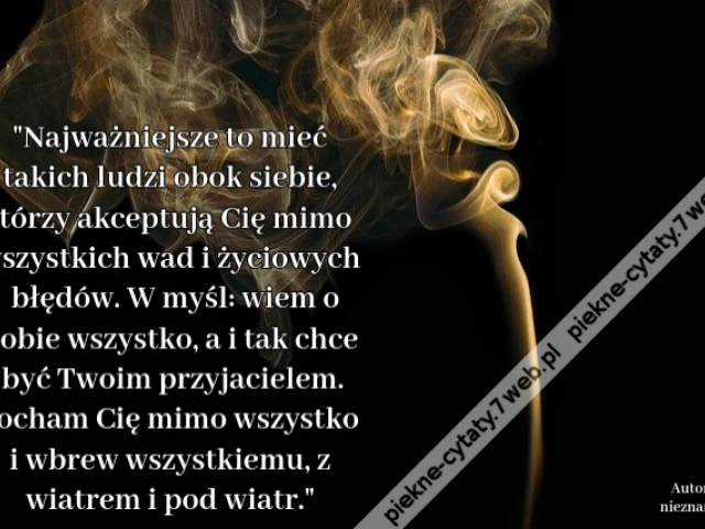 Najważniejsze to mieć takich ludzi obok siebie, którzy akceptują Cię mimo wszystkich wad i życiowych błędów. W myśl: wiem o Tobie wszystko, a i tak chce być Twoim przyjacielem. Kocham Cię mimo wszystko i wbrew wszystkiemu, z wiatrem i pod wiatr.