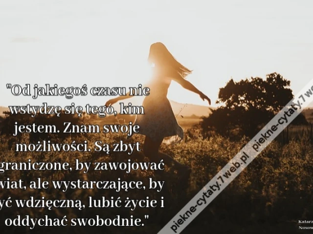 Od jakiegoś czasu nie wstydzę się tego, kim jestem. Znam swoje możliwości. Są zbyt ograniczone, by zawojować świat, ale wystarczające, by być wdzięczną, lubić życie i oddychać swobodnie.