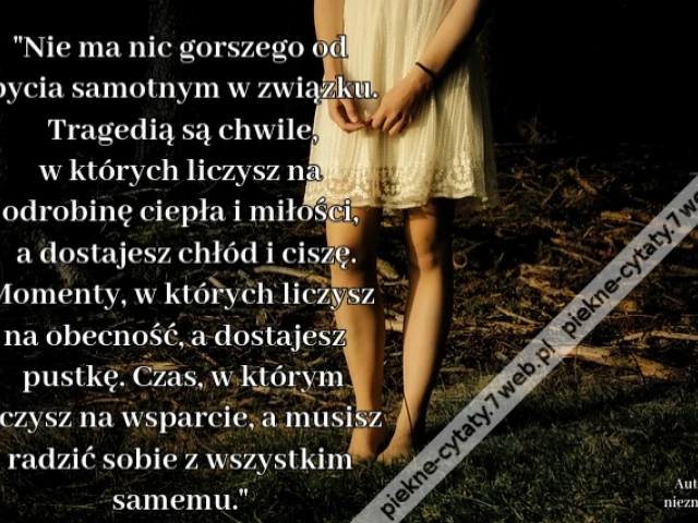 Nie ma nic gorszego od bycia samotnym w związku. Tragedią są chwile, w których liczysz na odrobinę ciepła i miłości, a dostajesz chłód i ciszę. Momenty, w których liczysz na obecność, a dostajesz pustkę. Czas, w którym liczysz na wsparcie, a musisz radzić