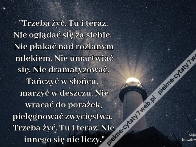 Trzeba żyć. Tu i teraz. Nie oglądać się za siebie. Nie płakać nad rozlanym mlekiem. Nie umartwiać się. Nie dramatyzować. Tańczyć w słońcu, marzyć w deszczu. Nie wracać do porażek, pielęgnować zwycięstwa. Trzeba żyć. Tu i teraz. Nic innego się nie liczy.