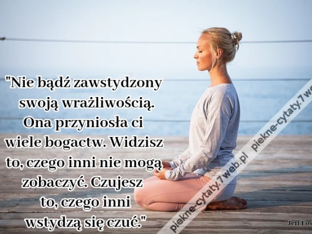 Nie bądź zawstydzony swoją wrażliwością. Ona przyniosła ci wiele bogactw. Widzisz to, czego inni nie mogą zobaczyć. Czujesz to, czego inni wstydzą się czuć.