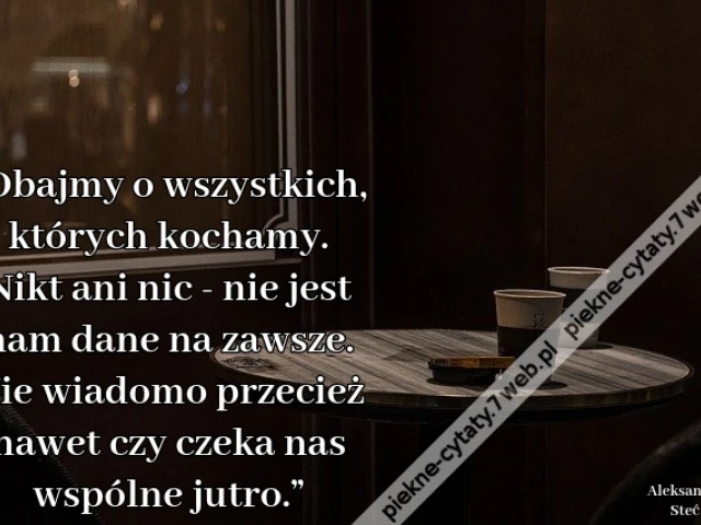 „Dbajmy o wszystkich, których kochamy. Nikt ani nic - nie jest nam dane na zawsze. Nie wiadomo przecież nawet czy czeka nas wspólne jutro.”