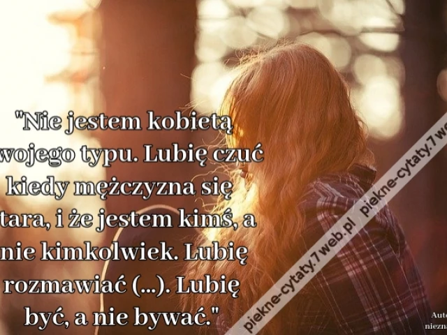 Nie jestem kobietą Twojego typu. Lubię czuć kiedy mężczyzna się stara, i że jestem kimś, a nie kimkolwiek. Lubię rozmawiać (...). Lubię być, a nie bywać.