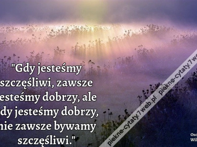 Gdy jesteśmy szczęśliwi, zawsze jesteśmy dobrzy, ale gdy jesteśmy dobrzy, nie zawsze bywamy szczęśliwi.  Oscar Wilde