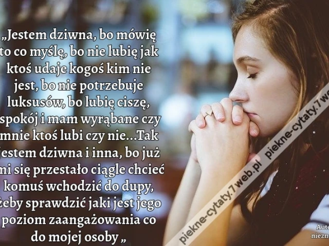 „Jestem dziwna, bo mówię to co myślę, bo nie lubię jak ktoś udaje kogoś kim nie jest, bo nie potrzebuje luksusów, bo lubię ciszę, spokój i mam wyrąbane czy mnie ktoś lubi czy nie...Tak jestem dziwna i inna, bo już mi się przestało ciągle chcieć komuś wcho