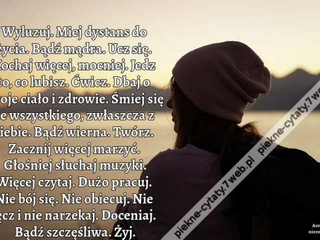Wyluzuj. Miej dystans do życia. Bądź mądra. Ucz się. Kochaj więcej, mocniej. Jedz to, co lubisz. Ćwicz. Dbaj o swoje ciało i zdrowie. Śmiej się ze wszystkiego, zwłaszcza z siebie. Bądź wierna. Twórz. Zacznij więcej marzyć. Głośniej słuchaj muzyki. Więcej
