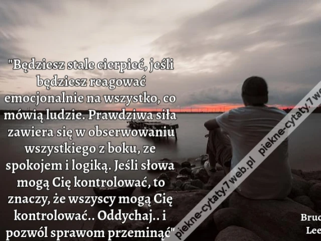 "Będziesz stale cierpieć, jeśli będziesz reagować emocjonalnie na wszystko, co mówią ludzie. Prawdziwa siła zawiera się w obserwowaniu wszystkiego z boku, ze spokojem i logiką. Jeśli słowa mogą Cię kontrolować, to znaczy, że wszyscy mogą Cię kontrolować..
