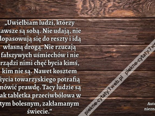 „Uwielbiam ludzi, którzy zawsze są sobą. Nie udają, nie dopasowują się do reszty i idą własną drogą. Nie rzucają fałszywych uśmiechów i nie rządzi nimi chęć bycia kimś, kim nie są. Nawet kosztem życia towarzyskiego potrafią mówić prawdę. Tacy ludzie są ja