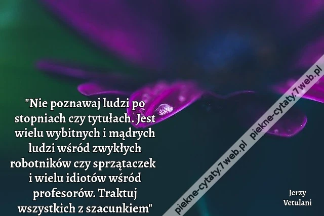 "Nie poznawaj ludzi po stopniach czy tytułach. Jest wielu wybitnych i mądrych ludzi wśród zwykłych robotników czy sprzątaczek i wielu idiotów wśród profesorów. Traktuj wszystkich z szacunkiem"
