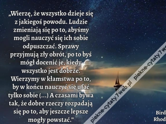 „Wierzę, że wszystko dzieje się z jakiegoś powodu. Ludzie zmieniają się po to, abyśmy mogli nauczyć się ich sobie odpuszczać. Sprawy przyjmują zły obrót, po to byś mógł docenić je, kiedy wszystko jest dobrze. Wierzymy w kłamstwa po to, by w końcu nauczyć