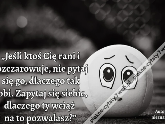 „Jeśli ktoś Cię rani i rozczarowuje, nie pytaj się go, dlaczego tak robi. Zapytaj się siebie, dlaczego ty wciąż na to pozwalasz?”