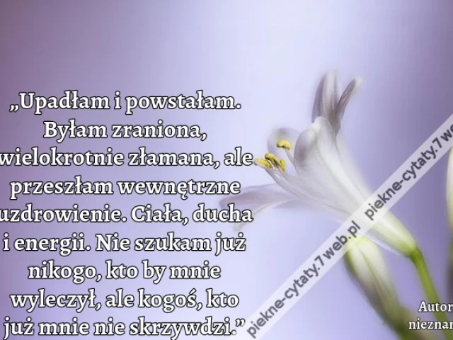„Upadłam i powstałam. Byłam zraniona, wielokrotnie złamana, ale przeszłam wewnętrzne uzdrowienie. Ciała, ducha i energii. Nie szukam już nikogo, kto by mnie wyleczył, ale kogoś, kto już mnie nie skrzywdzi.”