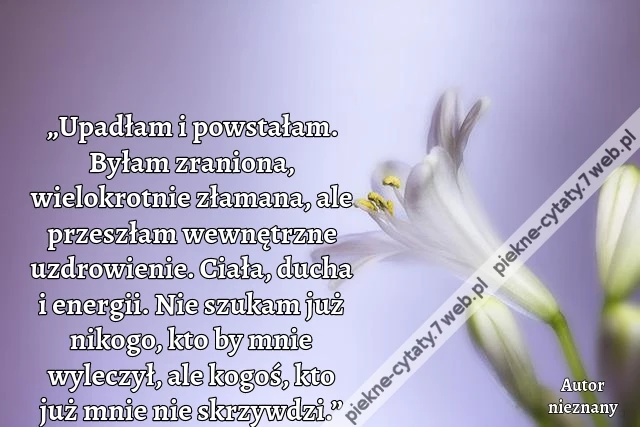 „Upadłam i powstałam. Byłam zraniona, wielokrotnie złamana, ale przeszłam wewnętrzne uzdrowienie. Ciała, ducha i energii. Nie szukam już nikogo, kto by mnie wyleczył, ale kogoś, kto już mnie nie skrzywdzi.”