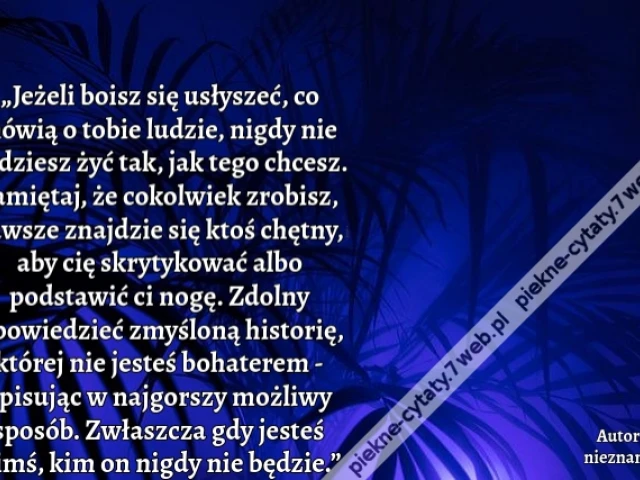 „Jeżeli boisz się usłyszeć, co mówią o tobie ludzie, nigdy nie będziesz żyć tak, jak tego chcesz. Pamiętaj, że cokolwiek zrobisz, zawsze znajdzie się ktoś chętny, aby cię skrytykować albo podstawić ci nogę. Zdolny opowiedzieć zmyśloną historię, której nie