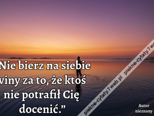 „Nie bierz na siebie winy za to, że ktoś nie potrafił Cię docenić.”
