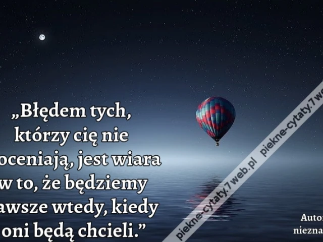„Błędem tych, którzy cię nie doceniają, jest wiara w to, że będziemy zawsze wtedy, kiedy oni będą chcieli.”