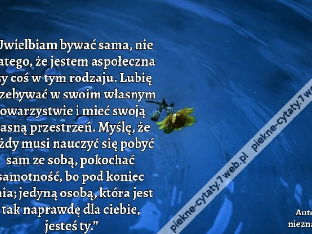 „Uwielbiam bywać sama, nie dlatego, że jestem aspołeczna czy coś w tym rodzaju. Lubię przebywać w swoim własnym towarzystwie i mieć swoją własną przestrzeń. Myślę, że każdy musi nauczyć się pobyć sam ze sobą, pokochać samotność, bo pod koniec dnia; jedyną