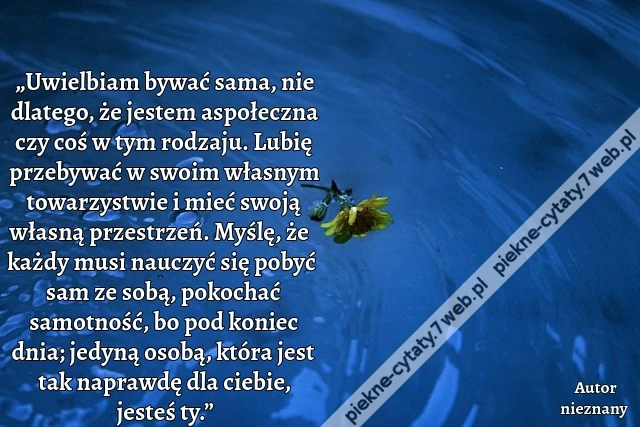 „Uwielbiam bywać sama, nie dlatego, że jestem aspołeczna czy coś w tym rodzaju. Lubię przebywać w swoim własnym towarzystwie i mieć swoją własną przestrzeń. Myślę, że każdy musi nauczyć się pobyć sam ze sobą, pokochać samotność, bo pod koniec dnia; jedyną
