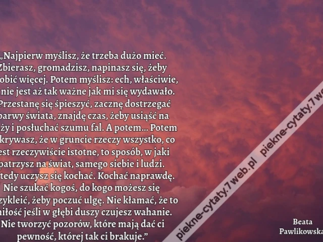 „Najpierw myślisz, że trzeba dużo mieć. Zbierasz, gromadzisz, napinasz się, żeby zarobić więcej. Potem myślisz: ech, właściwie, to nie jest aż tak ważne jak mi się wydawało. Przestanę się śpieszyć, zacznę dostrzegać barwy świata, znajdę czas, żeby usiąść