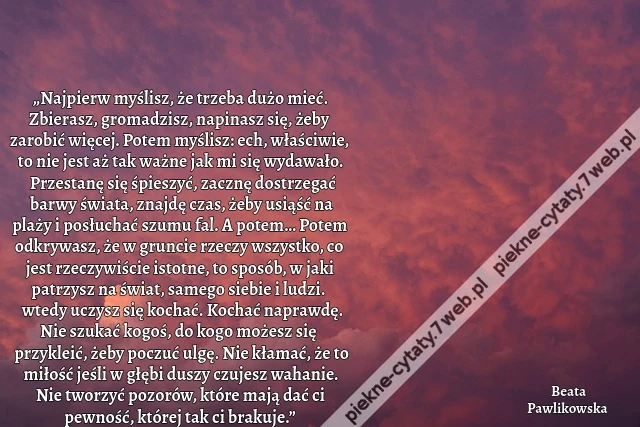 „Najpierw myślisz, że trzeba dużo mieć. Zbierasz, gromadzisz, napinasz się, żeby zarobić więcej. Potem myślisz: ech, właściwie, to nie jest aż tak ważne jak mi się wydawało. Przestanę się śpieszyć, zacznę dostrzegać barwy świata, znajdę czas, żeby usiąść