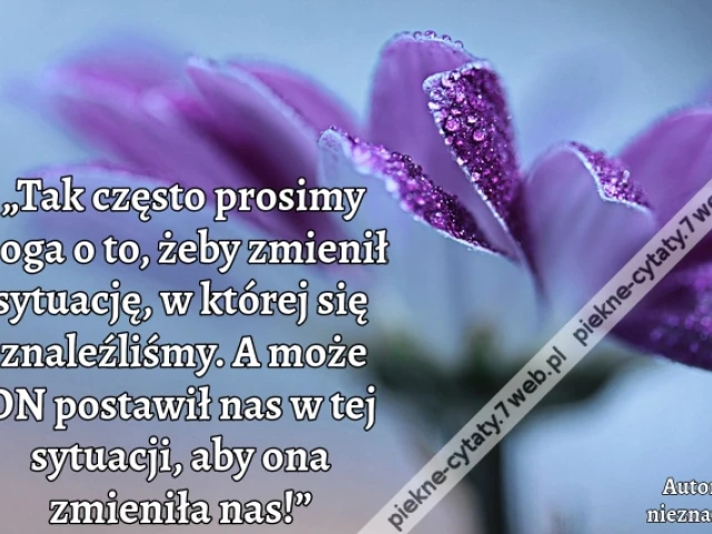„Tak często prosimy Boga o to, żeby zmienił sytuację, w której się znaleźliśmy. A może ON postawił nas w tej sytuacji, aby ona zmieniła nas!”