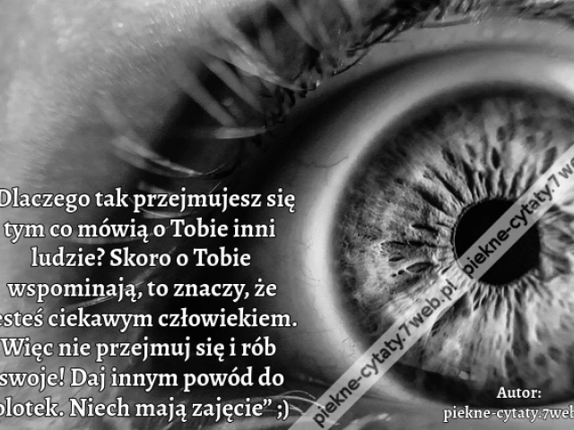 „Dlaczego tak przejmujesz się tym co mówią o Tobie inni ludzie? Skoro o Tobie wspominają, to znaczy, że jesteś ciekawym człowiekiem. Więc nie przejmuj się i rób swoje! Daj innym powód do plotek. Niech mają zajęcie” ;)