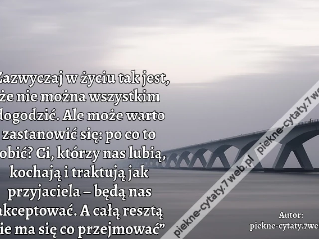 „Zazwyczaj w życiu tak jest, że nie można wszystkim dogodzić. Ale może warto zastanowić się: po co to robić? Ci, którzy nas lubią, kochają i traktują jak przyjaciela – będą nas akceptować. A całą resztą nie ma się co przejmować”