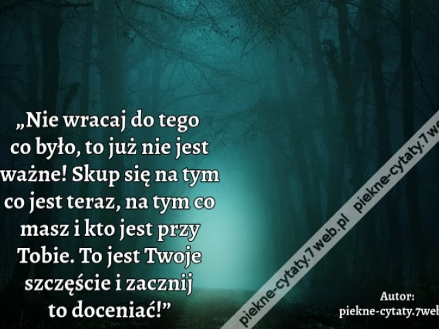 „Nie wracaj do tego co było, to już nie jest ważne! Skup się na tym co jest teraz, na tym co masz i kto jest przy Tobie. To jest Twoje szczęście i zacznij to doceniać!”