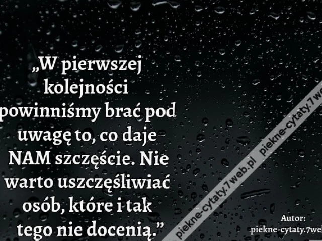 „W pierwszej kolejności powinniśmy brać pod uwagę to, co daje NAM szczęście. Nie warto uszczęśliwiać osób, które i tak tego nie docenią.”