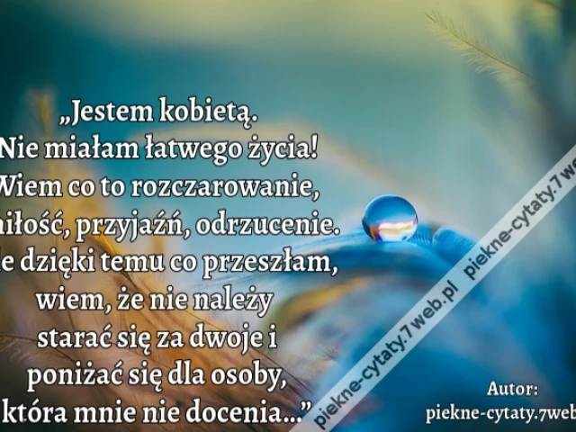 „Jestem kobietą. Nie miałam łatwego życia! Wiem co to rozczarowanie, miłość, przyjaźń, odrzucenie. Ale dzięki temu co przeszłam, wiem, że nie należy starać się za dwoje i poniżać się dla osoby, która mnie nie docenia…”