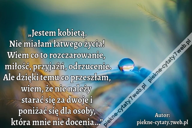 „Jestem kobietą. Nie miałam łatwego życia! Wiem co to rozczarowanie, miłość, przyjaźń, odrzucenie. Ale dzięki temu co przeszłam, wiem, że nie należy starać się za dwoje i poniżać się dla osoby, która mnie nie docenia…”