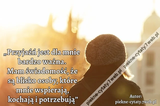 „Przyjaźń jest dla mnie bardzo ważna. Mam świadomość, że są blisko osoby, które mnie wspierają, kochają i potrzebują”