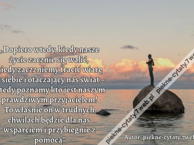 „Dopiero wtedy, kiedy nasze życie zacznie się walić, kiedy zaczzniemy tracić wiarę w siebie i otaczający nas świat – wtedy poznamy kto jest naszym  prawdziwym przyjacielem! To właśnie on w trudnych chwilach  będzie dla nas wsparciem i przybiegnie z pomocą
