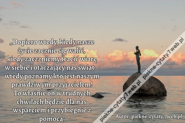 „Dopiero wtedy, kiedy nasze życie zacznie się walić, kiedy zaczzniemy tracić wiarę w siebie i otaczający nas świat – wtedy poznamy kto jest naszym prawdziwym przyjacielem! To właśnie on w trudnych chwilach będzie dla nas wsparciem i przybiegnie z pomocą