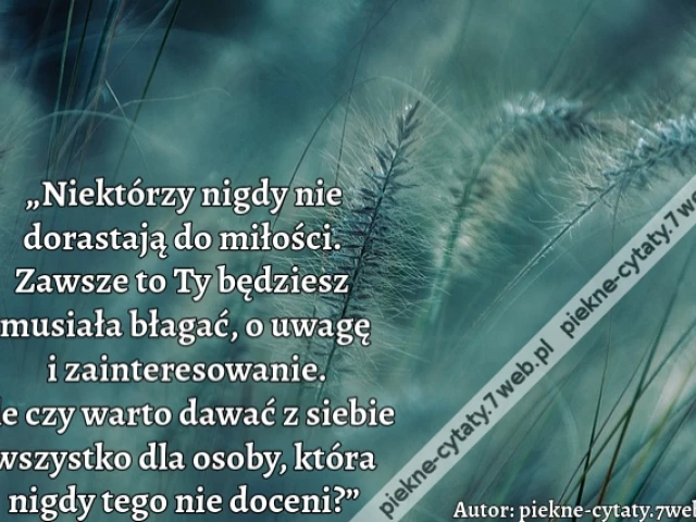 „Niektórzy nigdy nie dorastają do miłości. Zawsze to Ty będziesz musiała błagać, o uwagę i zainteresowanie. Ale czy warto dawać z siebie wszystko dla osoby, która nigdy tego nie doceni?”